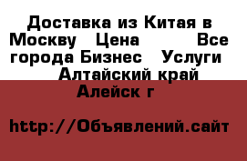 Доставка из Китая в Москву › Цена ­ 100 - Все города Бизнес » Услуги   . Алтайский край,Алейск г.